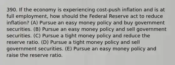 390. If the economy is experiencing cost-push inflation and is at full employment, how should the Federal Reserve act to reduce inflation? (A) Pursue an easy money policy and buy government securities. (B) Pursue an easy money policy and sell government securities. (C) Pursue a tight money policy and reduce the reserve ratio. (D) Pursue a tight money policy and sell government securities. (E) Pursue an easy money policy and raise the reserve ratio.