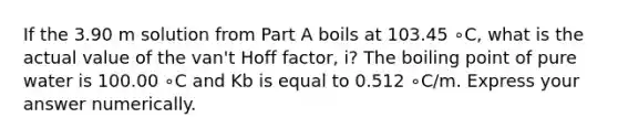 If the 3.90 m solution from Part A boils at 103.45 ∘C, what is the actual value of the van't Hoff factor, i? The boiling point of pure water is 100.00 ∘C and Kb is equal to 0.512 ∘C/m. Express your answer numerically.