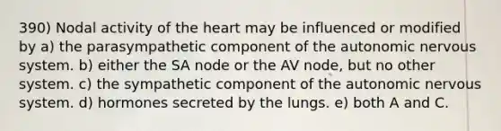 390) Nodal activity of the heart may be influenced or modified by a) the parasympathetic component of the autonomic nervous system. b) either the SA node or the AV node, but no other system. c) the sympathetic component of the autonomic nervous system. d) hormones secreted by the lungs. e) both A and C.