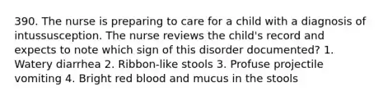 390. The nurse is preparing to care for a child with a diagnosis of intussusception. The nurse reviews the child's record and expects to note which sign of this disorder documented? 1. Watery diarrhea 2. Ribbon-like stools 3. Profuse projectile vomiting 4. Bright red blood and mucus in the stools