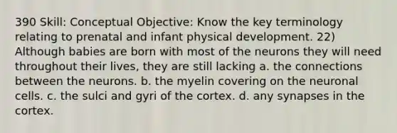 390 Skill: Conceptual Objective: Know the key terminology relating to prenatal and infant physical development. 22) Although babies are born with most of the neurons they will need throughout their lives, they are still lacking a. the connections between the neurons. b. the myelin covering on the neuronal cells. c. the sulci and gyri of the cortex. d. any synapses in the cortex.