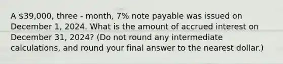 A 39,000, three - month, 7% note payable was issued on December 1, 2024. What is the amount of accrued interest on December 31, 2024? (Do not round any intermediate calculations, and round your final answer to the nearest dollar.)