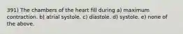 391) The chambers of the heart fill during a) maximum contraction. b) atrial systole. c) diastole. d) systole. e) none of the above.