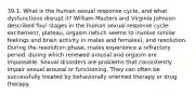 39.1. What is the human sexual response cycle, and what dysfunctions disrupt it? William Masters and Virginia Johnson described four stages in the human sexual response cycle: excitement, plateau, orgasm (which seems to involve similar feelings and brain activity in males and females), and resolution. During the resolution phase, males experience a refractory period, during which renewed arousal and orgasm are impossible. Sexual disorders are problems that consistently impair sexual arousal or functioning. They can often be successfully treated by behaviorally oriented therapy or drug therapy.