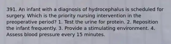 391. An infant with a diagnosis of hydrocephalus is scheduled for surgery. Which is the priority nursing intervention in the preoperative period? 1. Test the urine for protein. 2. Reposition the infant frequently. 3. Provide a stimulating environment. 4. Assess blood pressure every 15 minutes.