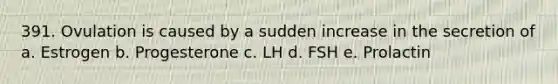 391. Ovulation is caused by a sudden increase in the secretion of a. Estrogen b. Progesterone c. LH d. FSH e. Prolactin