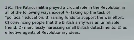 391. The Patriot militia played a crucial role in the Revolution in all of the following ways except A) taking up the task of "political" education. B) raising funds to support the war effort. C) convincing people that the British army was an unreliable friend. D) mercilessly harassing small British detachments. E) as effective agents of Revolutionary ideas.