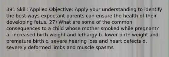 391 Skill: Applied Objective: Apply your understanding to identify the best ways expectant parents can ensure the health of their developing fetus. 27) What are some of the common consequences to a child whose mother smoked while pregnant? a. increased birth weight and lethargy b. lower birth weight and premature birth c. severe hearing loss and heart defects d. severely deformed limbs and muscle spasms