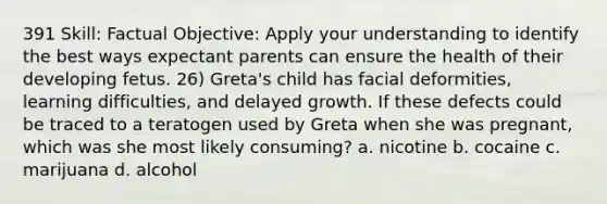 391 Skill: Factual Objective: Apply your understanding to identify the best ways expectant parents can ensure the health of their developing fetus. 26) Greta's child has facial deformities, learning difficulties, and delayed growth. If these defects could be traced to a teratogen used by Greta when she was pregnant, which was she most likely consuming? a. nicotine b. cocaine c. marijuana d. alcohol