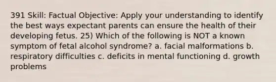 391 Skill: Factual Objective: Apply your understanding to identify the best ways expectant parents can ensure the health of their developing fetus. 25) Which of the following is NOT a known symptom of fetal alcohol syndrome? a. facial malformations b. respiratory difficulties c. deficits in mental functioning d. growth problems