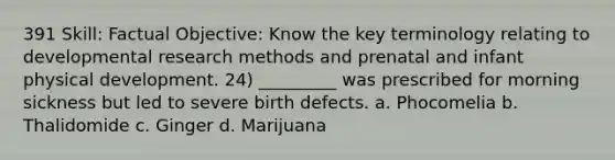 391 Skill: Factual Objective: Know the key terminology relating to developmental research methods and prenatal and infant physical development. 24) _________ was prescribed for morning sickness but led to severe birth defects. a. Phocomelia b. Thalidomide c. Ginger d. Marijuana