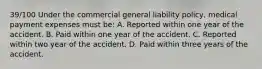 39/100 Under the commercial general liability policy, medical payment expenses must be: A. Reported within one year of the accident. B. Paid within one year of the accident. C. Reported within two year of the accident. D. Paid within three years of the accident.