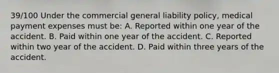 39/100 Under the commercial general liability policy, medical payment expenses must be: A. Reported within one year of the accident. B. Paid within one year of the accident. C. Reported within two year of the accident. D. Paid within three years of the accident.