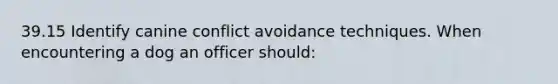 39.15 Identify canine conflict avoidance techniques. When encountering a dog an officer should: