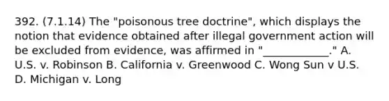 392. (7.1.14) The "poisonous tree doctrine", which displays the notion that evidence obtained after illegal government action will be excluded from evidence, was affirmed in "____________." A. U.S. v. Robinson B. California v. Greenwood C. Wong Sun v U.S. D. Michigan v. Long