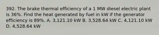 392. The brake thermal efficiency of a 1 MW diesel electric plant is 36%. Find the heat generated by fuel in kW if the generator efficiency is 89%. A. 3,121.10 kW B. 3,528.64 kW C. 4,121.10 kW D. 4,528.64 kW