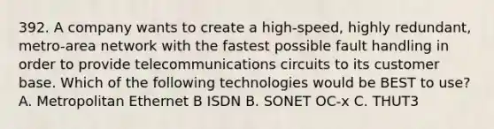 392. A company wants to create a high-speed, highly redundant, metro-area network with the fastest possible fault handling in order to provide telecommunications circuits to its customer base. Which of the following technologies would be BEST to use? A. Metropolitan Ethernet B ISDN B. SONET OC-x C. THUT3