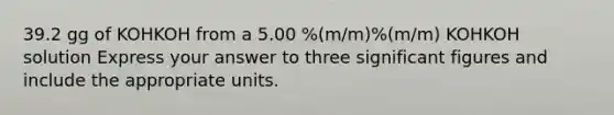 39.2 gg of KOHKOH from a 5.00 %(m/m)%(m/m) KOHKOH solution Express your answer to three significant figures and include the appropriate units.