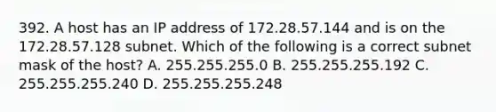 392. A host has an IP address of 172.28.57.144 and is on the 172.28.57.128 subnet. Which of the following is a correct subnet mask of the host? A. 255.255.255.0 B. 255.255.255.192 C. 255.255.255.240 D. 255.255.255.248