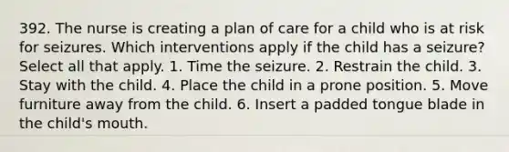 392. The nurse is creating a plan of care for a child who is at risk for seizures. Which interventions apply if the child has a seizure? Select all that apply. 1. Time the seizure. 2. Restrain the child. 3. Stay with the child. 4. Place the child in a prone position. 5. Move furniture away from the child. 6. Insert a padded tongue blade in the child's mouth.