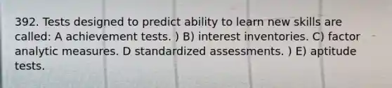 392. Tests designed to predict ability to learn new skills are called: A achievement tests. ) B) interest inventories. C) factor analytic measures. D standardized assessments. ) E) aptitude tests.