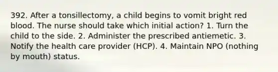 392. After a tonsillectomy, a child begins to vomit bright red blood. The nurse should take which initial action? 1. Turn the child to the side. 2. Administer the prescribed antiemetic. 3. Notify the health care provider (HCP). 4. Maintain NPO (nothing by mouth) status.