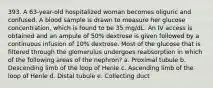 393. A 63-year-old hospitalized woman becomes oliguric and confused. A blood sample is drawn to measure her glucose concentration, which is found to be 35 mg/dL. An IV access is obtained and an ampule of 50% dextrose is given followed by a continuous infusion of 10% dextrose. Most of the glucose that is filtered through the glomerulus undergoes reabsorption in which of the following areas of the nephron? a. Proximal tubule b. Descending limb of the loop of Henle c. Ascending limb of the loop of Henle d. Distal tubule e. Collecting duct