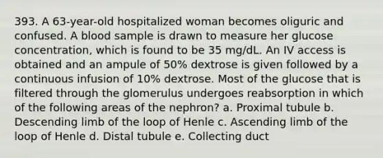 393. A 63-year-old hospitalized woman becomes oliguric and confused. A blood sample is drawn to measure her glucose concentration, which is found to be 35 mg/dL. An IV access is obtained and an ampule of 50% dextrose is given followed by a continuous infusion of 10% dextrose. Most of the glucose that is filtered through the glomerulus undergoes reabsorption in which of the following areas of the nephron? a. Proximal tubule b. Descending limb of the loop of Henle c. Ascending limb of the loop of Henle d. Distal tubule e. Collecting duct