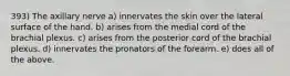 393) The axillary nerve a) innervates the skin over the lateral surface of the hand. b) arises from the medial cord of the brachial plexus. c) arises from the posterior cord of the brachial plexus. d) innervates the pronators of the forearm. e) does all of the above.