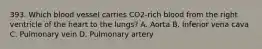 393. Which blood vessel carries CO2-rich blood from the right ventricle of the heart to the lungs? A. Aorta B. Inferior vena cava C. Pulmonary vein D. Pulmonary artery