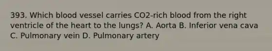 393. Which blood vessel carries CO2-rich blood from the right ventricle of the heart to the lungs? A. Aorta B. Inferior vena cava C. Pulmonary vein D. Pulmonary artery