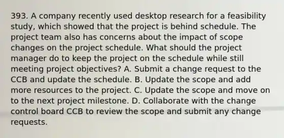 393. A company recently used desktop research for a feasibility study, which showed that the project is behind schedule. The project team also has concerns about the impact of scope changes on the project schedule. What should the project manager do to keep the project on the schedule while still meeting project objectives? A. Submit a change request to the CCB and update the schedule. B. Update the scope and add more resources to the project. C. Update the scope and move on to the next project milestone. D. Collaborate with the change control board CCB to review the scope and submit any change requests.