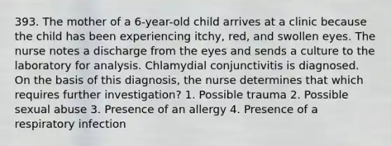 393. The mother of a 6-year-old child arrives at a clinic because the child has been experiencing itchy, red, and swollen eyes. The nurse notes a discharge from the eyes and sends a culture to the laboratory for analysis. Chlamydial conjunctivitis is diagnosed. On the basis of this diagnosis, the nurse determines that which requires further investigation? 1. Possible trauma 2. Possible sexual abuse 3. Presence of an allergy 4. Presence of a respiratory infection