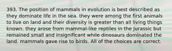 393. The position of mammals in evolution is best described as they dominate life in the sea. they were among the first animals to live on land and their diversity is <a href='https://www.questionai.com/knowledge/ktgHnBD4o3-greater-than' class='anchor-knowledge'>greater than</a> all living things known. they arose from mammal-like reptiles in the Jurassic but remained small and insignificant while dinosaurs dominated the land. mammals gave rise to birds. All of the choices are correct.