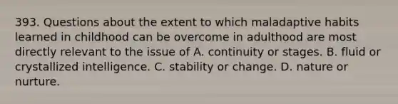 393. Questions about the extent to which maladaptive habits learned in childhood can be overcome in adulthood are most directly relevant to the issue of A. continuity or stages. B. fluid or crystallized intelligence. C. stability or change. D. nature or nurture.