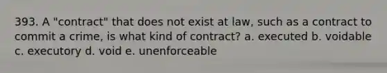 393. A "contract" that does not exist at law, such as a contract to commit a crime, is what kind of contract? a. executed b. voidable c. executory d. void e. unenforceable