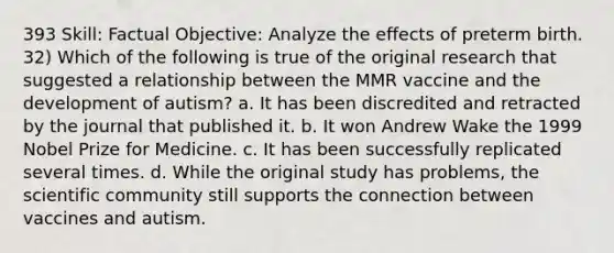 393 Skill: Factual Objective: Analyze the effects of preterm birth. 32) Which of the following is true of the original research that suggested a relationship between the MMR vaccine and the development of autism? a. It has been discredited and retracted by the journal that published it. b. It won Andrew Wake the 1999 Nobel Prize for Medicine. c. It has been successfully replicated several times. d. While the original study has problems, the scientific community still supports the connection between vaccines and autism.