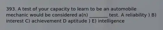 393. A test of your capacity to learn to be an automobile mechanic would be considered a(n) ________ test. A reliability ) B) interest C) achievement D aptitude ) E) intelligence