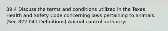 39.4 Discuss the terms and conditions utilized in the Texas Health and Safety Code concerning laws pertaining to animals. (Sec 822.041 Definitions) Animal control authority: