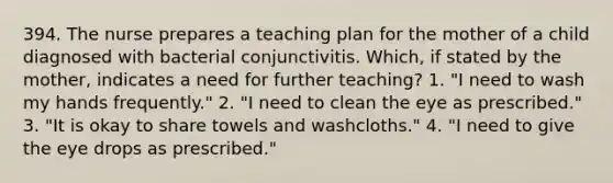 394. The nurse prepares a teaching plan for the mother of a child diagnosed with bacterial conjunctivitis. Which, if stated by the mother, indicates a need for further teaching? 1. "I need to wash my hands frequently." 2. "I need to clean the eye as prescribed." 3. "It is okay to share towels and washcloths." 4. "I need to give the eye drops as prescribed."
