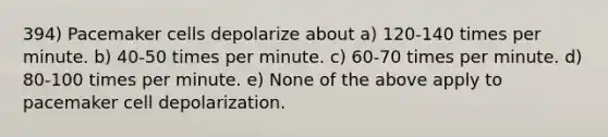 394) Pacemaker cells depolarize about a) 120-140 times per minute. b) 40-50 times per minute. c) 60-70 times per minute. d) 80-100 times per minute. e) None of the above apply to pacemaker cell depolarization.