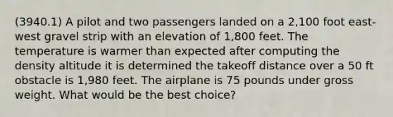 (3940.1) A pilot and two passengers landed on a 2,100 foot east-west gravel strip with an elevation of 1,800 feet. The temperature is warmer than expected after computing the density altitude it is determined the takeoff distance over a 50 ft obstacle is 1,980 feet. The airplane is 75 pounds under gross weight. What would be the best choice?