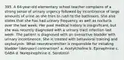 395. A 64-year-old elementary school teacher complains of a strong sense of urinary urgency followed by incontinence of large amounts of urine as she tries to rush to the bathroom. She also states that she has had urinary frequency as well as nocturia over the last week. Her past medical history is insignificant, but she was recently diagnosed with a urinary tract infection last week. The patient is diagnosed with an overactive bladder with urinary incontinence. She is treated with behavioral training and oxybutynin. What neurotransmitter is responsible for initiating bladder (detrusor) contraction? a. Acetylcholine b. Epinephrine c. GABA d. Norepinephrine e. Serotonin