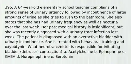 395. A 64-year-old elementary school teacher complains of a strong sense of urinary urgency followed by incontinence of large amounts of urine as she tries to rush to the bathroom. She also states that she has had urinary frequency as well as nocturia over the last week. Her past medical history is insignificant, but she was recently diagnosed with a urinary tract infection last week. The patient is diagnosed with an overactive bladder with urinary incontinence. She is treated with behavioral training and oxybutynin. What neurotransmitter is responsible for initiating bladder (detrusor) contraction? a. Acetylcholine b. Epinephrine c. GABA d. Norepinephrine e. Serotonin