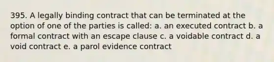 395. A legally binding contract that can be terminated at the option of one of the parties is called: a. an executed contract b. a formal contract with an escape clause c. a voidable contract d. a void contract e. a parol evidence contract