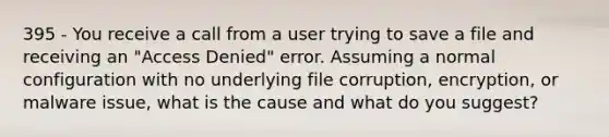 395 - You receive a call from a user trying to save a file and receiving an "Access Denied" error. Assuming a normal configuration with no underlying file corruption, encryption, or malware issue, what is the cause and what do you suggest?