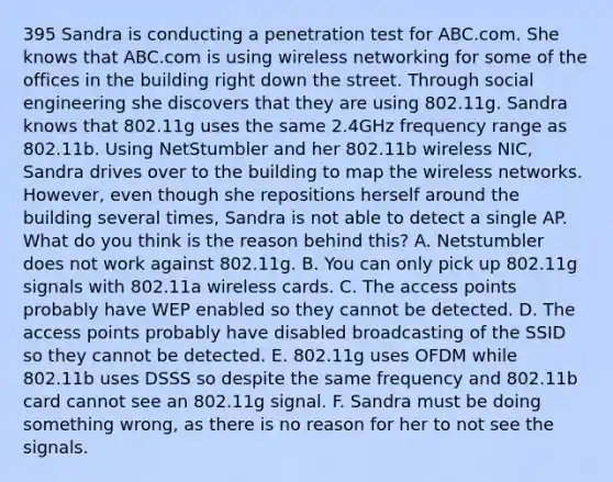 395 Sandra is conducting a penetration test for ABC.com. She knows that ABC.com is using wireless networking for some of the offices in the building right down the street. Through social engineering she discovers that they are using 802.11g. Sandra knows that 802.11g uses the same 2.4GHz frequency range as 802.11b. Using NetStumbler and her 802.11b wireless NIC, Sandra drives over to the building to map the wireless networks. However, even though she repositions herself around the building several times, Sandra is not able to detect a single AP. What do you think is the reason behind this? A. Netstumbler does not work against 802.11g. B. You can only pick up 802.11g signals with 802.11a wireless cards. C. The access points probably have WEP enabled so they cannot be detected. D. The access points probably have disabled broadcasting of the SSID so they cannot be detected. E. 802.11g uses OFDM while 802.11b uses DSSS so despite the same frequency and 802.11b card cannot see an 802.11g signal. F. Sandra must be doing something wrong, as there is no reason for her to not see the signals.