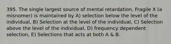 395. The single largest source of mental retardation, Fragile X (a misnomer) is maintained by A) selection below the level of the individual, B) Selection at the level of the individual, C) Selection above the level of the individual, D) frequency dependent selection, E) Selections that acts at both A & B.