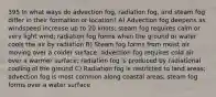 395 In what ways do advection fog, radiation fog, and steam fog differ in their formation or location? A) Advection fog deepens as windspeed increase up to 20 knots; steam fog requires calm or very light wind; radiation fog forms when the ground or water cools the air by radiation B) Steam fog forms from moist air moving over a colder surface; advection fog requires cold air over a warmer surface; radiation fog is produced by radiational cooling of the ground C) Radiation fog is restricted to land areas; advection fog is most common along coastal areas; steam fog forms over a water surface