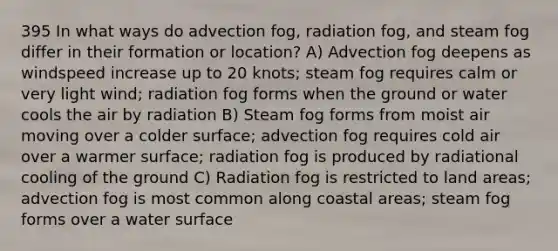 395 In what ways do advection fog, radiation fog, and steam fog differ in their formation or location? A) Advection fog deepens as windspeed increase up to 20 knots; steam fog requires calm or very light wind; radiation fog forms when the ground or water cools the air by radiation B) Steam fog forms from moist air moving over a colder surface; advection fog requires cold air over a warmer surface; radiation fog is produced by radiational cooling of the ground C) Radiation fog is restricted to land areas; advection fog is most common along coastal areas; steam fog forms over a water surface